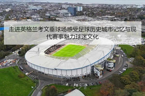 走进英格兰考文垂球场感受足球历史城市记忆与现代赛事魅力球迷文化