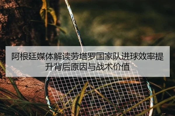 阿根廷媒体解读劳塔罗国家队进球效率提升背后原因与战术价值