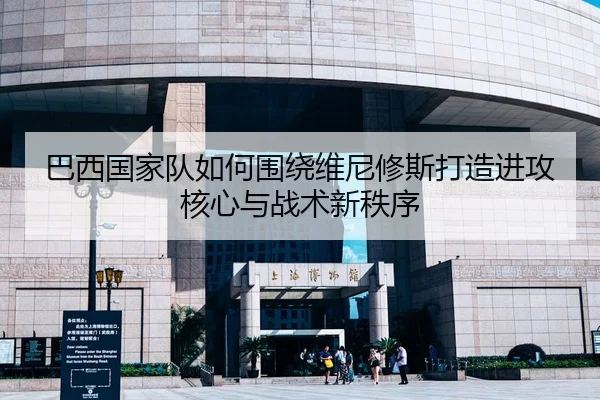 巴西国家队如何围绕维尼修斯打造进攻核心与战术新秩序