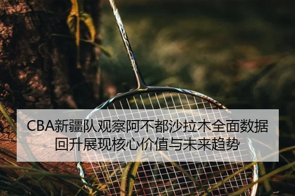 CBA新疆队观察阿不都沙拉木全面数据回升展现核心价值与未来趋势