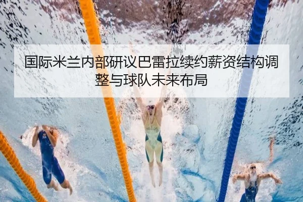 国际米兰内部研议巴雷拉续约薪资结构调整与球队未来布局